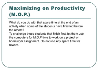 Maximizing on Productivity (M.O.P.) What do you do with that spare time at the end of an activity when some of the students have finished before the others? To challenge those students that finish first, let them use the computers for M.O.P time to work on a project or homework assignment. Do not use any spare time for reward. 
