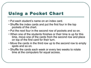 Using a Pocket Chart •  Put each student’s name on an index card. •  Shuffle the index cards and put the first four in the top pockets of the chart. •  Put the next four in the second row of pockets and so on. •  When one of the students finishes or their time is up for this time, move one of the cards from the second row and place on top of the first card for their turn. •  Move the cards in the third row up to the second row to empty spots and so on. •  Shuffle the cards each week or every two weeks to rotate time at the computers for equal access. 