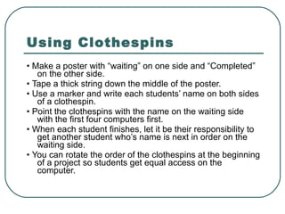 Using Clothespins •  Make a poster with “waiting” on one side and “Completed” on the other side. •  Tape a thick string down the middle of the poster. •  Use a marker and write each students’ name on both sides of a clothespin. •  Point the clothespins with the name on the waiting side with the first four computers first. •  When each student finishes, let it be their responsibility to get another student who’s name is next in order on the waiting side. •  You can rotate the order of the clothespins at the beginning of a project so students get equal access on the computer. 