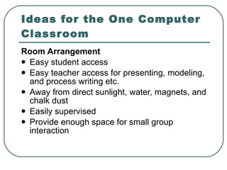 Room Arrangement   Easy student access  Easy teacher access for presenting, modeling, and process writing etc.  Away from direct sunlight, water, magnets, and chalk dust  Easily supervised  Provide enough space for small group interaction  Ideas for the One Computer Classroom 
