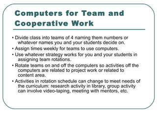 Computers for Team and Cooperative Work •  Divide class into teams of 4 naming them numbers or whatever names you and your students decide on. •  Assign times weekly for teams to use computers. •  Use whatever strategy works for you and your students in assigning team rotations. •  Rotate teams on and off the computers so activities off the computers are related to project work or related to content area. •  Activities in rotation schedule can change to meet needs of the curriculum: research activity in library, group activity can involve video-taping, meeting with mentors, etc. 