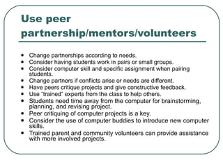 Use peer partnership/mentors/volunteers  Change partnerships according to needs .  Consider having students work in pairs or small groups. Consider computer skill and specific assignment when pairing students. Change partners if conflicts arise or needs are different. Have peers critique projects and give constructive feedback. Use “trained” experts from the class to help others. Students need time away from the computer for brainstorming, planning, and revising project.  Peer critiquing of computer projects is a key.  Consider the use of computer buddies to introduce new computer skills.  Trained parent and community volunteers can provide assistance with more involved projects.  