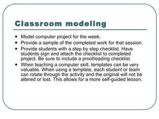 Classroom modeling   Model computer project for the week.  Provide a sample of the completed work for that session.  Provide students with a step by step checklist. Have students sign and attach the checklist to completed project. Be sure to include a proofreading checklist.  When teaching a computer skill, templates can be very valuable. When using a template, each student or team can rotate through the activity and the original will not be altered or lost. This allows for a more self-guided lesson.  
