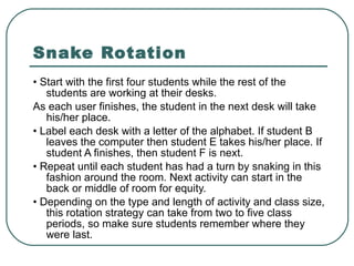 Snake Rotation •  Start with the first four students while the rest of the students are working at their desks. As each user finishes, the student in the next desk will take his/her place. •  Label each desk with a letter of the alphabet. If student B leaves the computer then student E takes his/her place. If student A finishes, then student F is next. •  Repeat until each student has had a turn by snaking in this fashion around the room. Next activity can start in the back or middle of room for equity. •  Depending on the type and length of activity and class size, this rotation strategy can take from two to five class periods, so make sure students remember where they were last. 