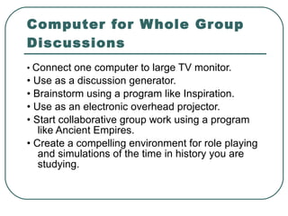 Computer for Whole Group Discussions •  Connect one computer to large TV monitor. •  Use as a discussion generator. •  Brainstorm using a program like Inspiration. •  Use as an electronic overhead projector. •  Start collaborative group work using a program like Ancient Empires. •  Create a compelling environment for role playing and simulations of the time in history you are studying. 
