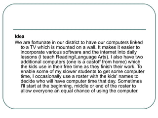 Idea We are fortunate in our district to have our computers linked to a TV which is mounted on a wall. It makes it easier to incorporate various software and the internet into daily lessons (I teach Reading/Language Arts). I also have two additional computers (one is a castoff from home) which the kids use in their free time as they finish their work. To enable some of my slower students to get some computer time, I occasionally use a roster with the kids' names to decide who will have computer time that day. Sometimes I'll start at the beginning, middle or end of the roster to allow everyone an equal chance of using the computer. 