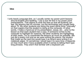 I only teach Language Arts, so I usually center my power point lessons around English and Spelling. I use a size 44 font in my power point presentations. That seems to work the best so that all students can see. My lessons last 45 minutes, but the technology part usually lasts about 15. My other students are doing the exact same thing "manually" on their papers that the student is doing at the computer. In other words, I make a hand-out of my presentation, essay, etc... prior to the lesson so that each student has a copy. If someone comes to the computer to highlight for instance, the other students are highlighting at their seats. I try to coordinate the lessons as much as possible. We just did a poetry unit and as we were writing the poems, the student that made up the next line would type it as others were writing it on notebook paper. Or sometimes I would type it to save time--it depends on how much time I have available when it comes to letting them type long phrases. They aren't that familiar with a keyboard yet. Idea 