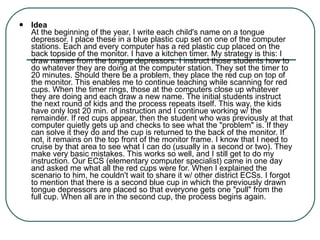Idea At the beginning of the year, I write each child's name on a tongue depressor. I place these in a blue plastic cup set on one of the computer stations. Each and every computer has a red plastic cup placed on the back topside of the monitor. I have a kitchen timer. My strategy is this: I draw names from the tongue depressors. I instruct those students how to do whatever they are doing at the computer station. They set the timer to 20 minutes. Should there be a problem, they place the red cup on top of the monitor. This enables me to continue teaching while scanning for red cups. When the timer rings, those at the computers close up whatever they are doing and each draw a new name. The initial students instruct the next round of kids and the process repeats itself. This way, the kids have only lost 20 min. of instruction and I continue working w/ the remainder. If red cups appear, then the student who was previously at that computer quietly gets up and checks to see what the "problem" is. If they can solve it they do and the cup is returned to the back of the monitor. If not, it remains on the top front of the monitor frame. I know that I need to cruise by that area to see what I can do (usually in a second or two). They make very basic mistakes. This works so well, and I still get to do my instruction. Our ECS (elementary computer specialist) came in one day and asked me what all the red cups were for. When I explained the scenario to him, he couldn't wait to share it w/ other district ECSs. I forgot to mention that there is a second blue cup in which the previously drawn tongue depressors are placed so that everyone gets one "pull" from the full cup. When all are in the second cup, the process begins again. 