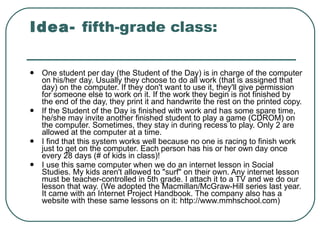 Idea-  fifth-grade class: One student per day (the Student of the Day) is in charge of the computer on his/her day. Usually they choose to do all work (that is assigned that day) on the computer. If they don't want to use it, they'll give permission for someone else to work on it. If the work they begin is not finished by the end of the day, they print it and handwrite the rest on the printed copy.  If the Student of the Day is finished with work and has some spare time, he/she may invite another finished student to play a game (CDROM) on the computer. Sometimes, they stay in during recess to play. Only 2 are allowed at the computer at a time.  I find that this system works well because no one is racing to finish work just to get on the computer. Each person has his or her own day once every 28 days (# of kids in class)!  I use this same computer when we do an internet lesson in Social Studies. My kids aren't allowed to "surf" on their own. Any internet lesson must be teacher-controlled in 5th grade. I attach it to a TV and we do our lesson that way. (We adopted the Macmillan/McGraw-Hill series last year. It came with an Internet Project Handbook. The company also has a website with these same lessons on it: http://www.mmhschool.com)  