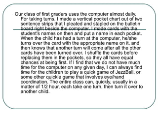 Our class of first graders uses the computer almost daily. For taking turns, I made a vertical pocket chart out of two sentence strips that I pleated and stapled on the bulletin board right beside the computer. I made cards with the student's names on then and put a name in each pocket. When the child has had a turn at the computer, he/she turns over the card with the appropriate name on it, and then knows that another turn will come after all the other cards have been turned over. I shuffle the cards before replacing them in the pockets, so they all have equal chances at being first. If I find that we do not have much time for the computer on any given day, I can always find time for the children to play a quick game of JezzBall, or some other quickie game that involves eye/hand coordination. The entire class can, quickly, usually in a matter of 1/2 hour, each take one turn, then turn it over to another child. 