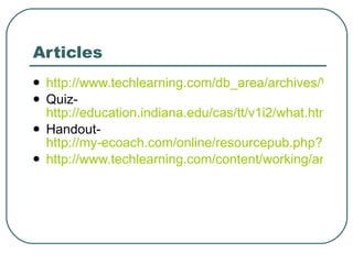 Articles http://www.techlearning.com/db_area/archives/WCE/archives/lawhon.php Quiz-  http://education.indiana.edu/cas/tt/v1i2/what.html Handout-  http://my-ecoach.com/online/resourcepub.php?resourceid=459 http://www.techlearning.com/content/working/articles/stories.php 