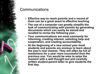 Communications Effective way to reach parents and a record of them can be a great asset to effective teaching The use of a computer can greatly simplify the task of communicating with parents by generating documents which can easily be stored and recalled to revise the following year.   Your communications are most commonly for informing, creating interest, soliciting help and cooperation, and creating accountability.   At the beginning of a new school year most students and parents are anxious to learn about the year's new classes. They will often be full of resolutions for a year more successful than the previous one. You would be wise to seize the moment with a well thought-out and carefully written student-parent letter to give students the first day.   