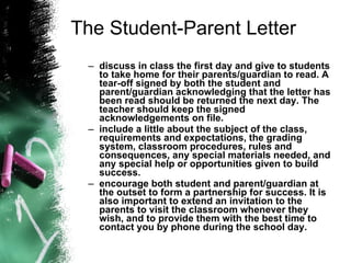 The Student-Parent Letter discuss in class the first day and give to students to take home for their parents/guardian to read. A tear-off signed by both the student and parent/guardian acknowledging that the letter has been read should be returned the next day. The teacher should keep the signed acknowledgements on file.   include a little about the subject of the class, requirements and expectations, the grading system, classroom procedures, rules and consequences, any special materials needed, and any special help or opportunities given to build success.   encourage both student and parent/guardian at the outset to form a partnership for success. It is also important to extend an invitation to the parents to visit the classroom whenever they wish, and to provide them with the best time to contact you by phone during the school day.   