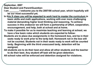 September, 2007 Dear Student and Parent/Guardian: I am _______. I welcome you to the 2007/08 school year, which hopefully will be our most successful yet. In this X class you will be expected to work hard to master the curriculum in basic skills and math applications, working with ever more challenging material demanding higher level thinking and reasoning. To achieve success in this endeavor we will form a partnership of effort, cooperation, encouragement, and help, both at school and at home. To make it possible for us to maximize teaching and learning at school, we have a few basic rules which students are expected to follow: Students are to place due assignments in the homework box, and be in their seats ready to work prior to the tardy bell. Homework not in the box will not be counted. Students not in their seats ready to work will be counted tardy. Beginning with the third unexcused tardy, detention will be assigned.   All students are to do their best and allow all other students and the teacher to do their best. Any student off task will be given detention.   All school rules will be enforced and detention assigned for violations.   
