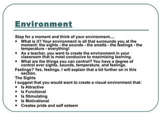 Environment Stop for a moment and think of your environment.... What is it? Your environment is all that surrounds you at the moment: the sights - the sounds - the smells - the feelings - the temperature - everything! As a teacher, you want to create the environment in your classroom that is most conducive to maximizing learning. What are the things you can control? You have a degree of control over sights, sounds, temperature, and feelings.  Feelings? Yes, feelings. I will explain that a bit further on in this section. The Sights I suggest that you would want to create a visual environment that: Is Attractive   Is Functional   Is Stimulating   Is Motivational   Creates pride and self esteem   