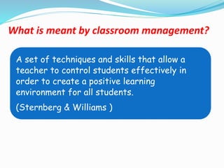 What is meant by classroom management?
A set of techniques and skills that allow a
teacher to control students effectively in
order to create a positive learning
environment for all students.
(Sternberg & Williams )
 