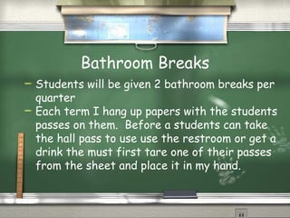 Bathroom Breaks Students will be given 2 bathroom breaks per quarter Each term I hang up papers with the students passes on them.  Before a students can take the hall pass to use use the restroom or get a drink the must first tare one of their passes from the sheet and place it in my hand. 