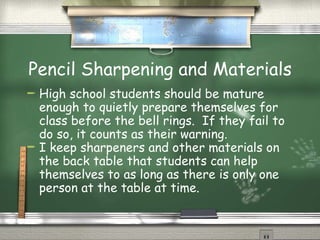 Pencil Sharpening and Materials High school students should be mature enough to quietly prepare themselves for class before the bell rings.  If they fail to do so, it counts as their warning. I keep sharpeners and other materials on the back table that students can help themselves to as long as there is only one person at the table at time. 
