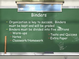 Binders Organization is key to success.  Binders must be kept and will be graded Binders must be divided into five sections  Warm-ups Notes Classwork/Homework Tests and Quizzes Extra Paper 