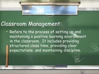 Classroom Management: Refers to the process of setting up and maintaining a positive learning environment in the classroom.  It includes providing structured class time, providing clear expectations, and maintaining discipline. 