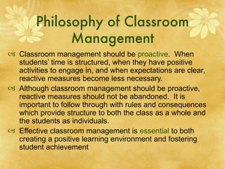 Philosophy of Classroom Management Classroom management should be  proactive .   When students’ time is structured, when they have positive activities to engage in, and when expectations are clear, reactive measures become less necessary. Although classroom management should be proactive, reactive measures should not be abandoned.  It is important to follow through with rules and consequences which provide structure to both the class as a whole and the students as individuals. Effective classroom management is  essential  to both creating a positive learning environment and fostering student achievement 