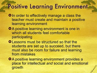 Positive Learning Environment In order to effectively manage a class the teacher must create and maintain a positive learning environment A positive learning environment is one in which all students feel comfortable participating Lessons must be structured so that the students are set up to succeed, but there must also be room for failure and learning from mistakes  A positive learning environment provides a place for intellectual  and  social and emotional growth 