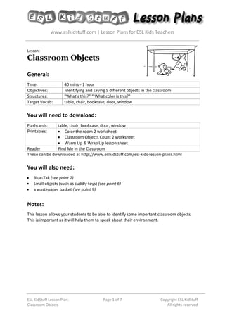 www.eslkidstuff.com | Lesson Plans for ESL Kids Teachers
ESL KidStuff Lesson Plan:
Classroom Objects
Page 1 of 7 Copyright ESL KidStuff
All rights reserved
Lesson:
Classroom Objects
General:
Time: 40 mins - 1 hour
Objectives: Identifying and saying 5 different objects in the classroom
Structures: "What's this?" " What color is this?"
Target Vocab: table, chair, bookcase, door, window
You will need to download:
Flashcards: table, chair, bookcase, door, window
Printables:  Color the room 2 worksheet
 Classroom Objects Count 2 worksheet
 Warm Up & Wrap Up lesson sheet
Reader: Find Me in the Classroom
These can be downloaded at http://www.eslkidstuff.com/esl-kids-lesson-plans.html
You will also need:
 Blue-Tak (see point 2)
 Small objects (such as cuddly toys) (see point 6)
 a wastepaper basket (see point 9)
Notes:
This lesson allows your students to be able to identify some important classroom objects.
This is important as it will help them to speak about their environment.
 