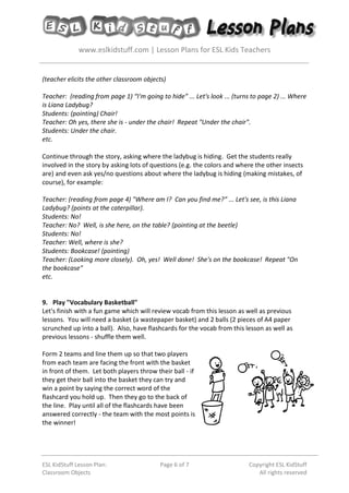 www.eslkidstuff.com | Lesson Plans for ESL Kids Teachers
ESL KidStuff Lesson Plan:
Classroom Objects
Page 6 of 7 Copyright ESL KidStuff
All rights reserved
(teacher elicits the other classroom objects)
Teacher: (reading from page 1) “I'm going to hide” ... Let's look ... (turns to page 2) ... Where
is Liana Ladybug?
Students: (pointing) Chair!
Teacher: Oh yes, there she is - under the chair! Repeat "Under the chair".
Students: Under the chair.
etc.
Continue through the story, asking where the ladybug is hiding. Get the students really
involved in the story by asking lots of questions (e.g. the colors and where the other insects
are) and even ask yes/no questions about where the ladybug is hiding (making mistakes, of
course), for example:
Teacher: (reading from page 4) "Where am I? Can you find me?” ... Let's see, is this Liana
Ladybug? (points at the caterpillar).
Students: No!
Teacher: No? Well, is she here, on the table? (pointing at the beetle)
Students: No!
Teacher: Well, where is she?
Students: Bookcase! (pointing)
Teacher: (Looking more closely). Oh, yes! Well done! She's on the bookcase! Repeat "On
the bookcase"
etc.
9. Play "Vocabulary Basketball"
Let's finish with a fun game which will review vocab from this lesson as well as previous
lessons. You will need a basket (a wastepaper basket) and 2 balls (2 pieces of A4 paper
scrunched up into a ball). Also, have flashcards for the vocab from this lesson as well as
previous lessons - shuffle them well.
Form 2 teams and line them up so that two players
from each team are facing the front with the basket
in front of them. Let both players throw their ball - if
they get their ball into the basket they can try and
win a point by saying the correct word of the
flashcard you hold up. Then they go to the back of
the line. Play until all of the flashcards have been
answered correctly - the team with the most points is
the winner!
 
