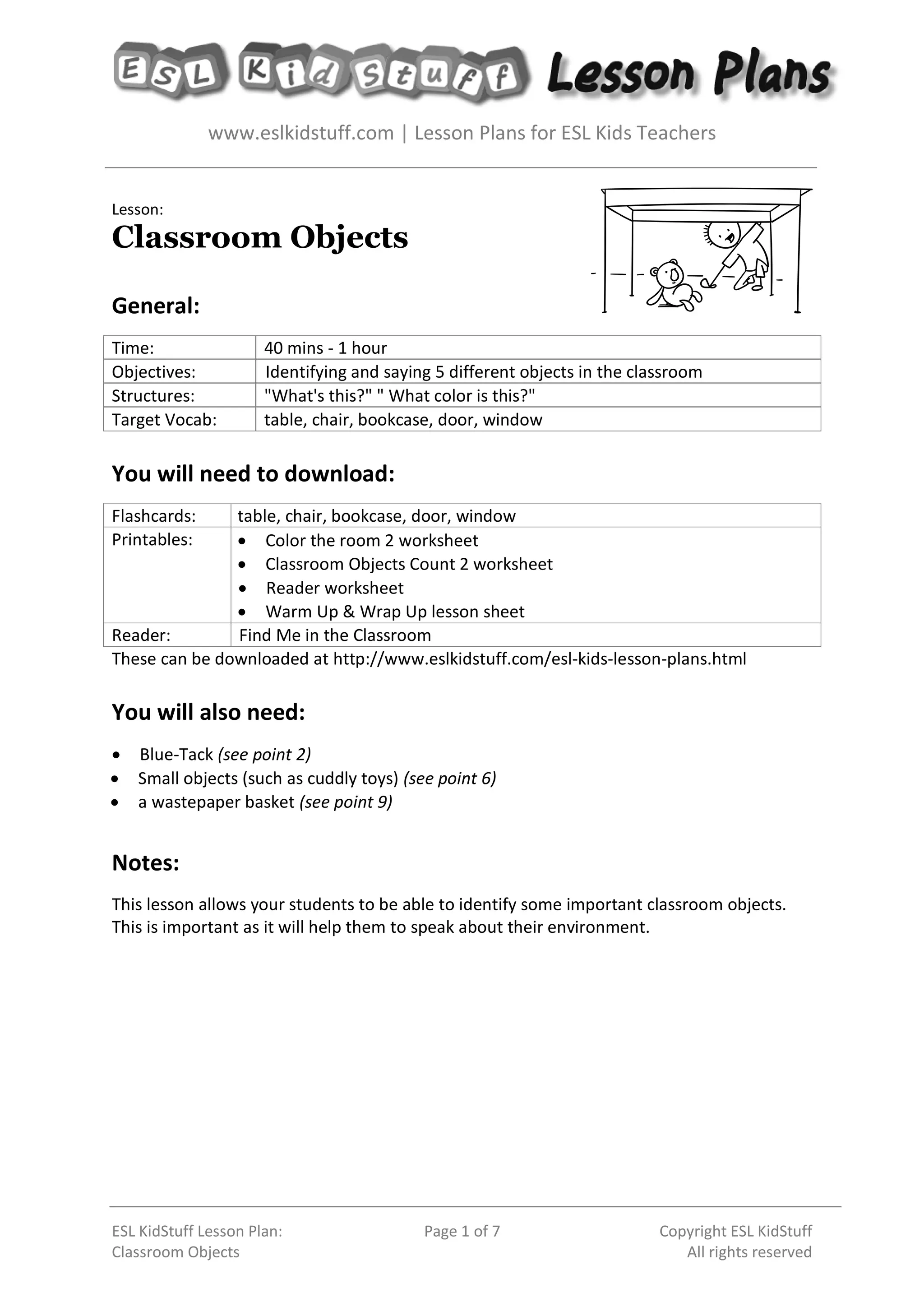 www.eslkidstuff.com | Lesson Plans for ESL Kids Teachers
ESL KidStuff Lesson Plan:
Classroom Objects
Page 1 of 7 Copyright ESL KidStuff
All rights reserved
Lesson:
Classroom Objects
General:
Time: 40 mins - 1 hour
Objectives: Identifying and saying 5 different objects in the classroom
Structures: "What's this?" " What color is this?"
Target Vocab: table, chair, bookcase, door, window
You will need to download:
Flashcards: table, chair, bookcase, door, window
Printables: • Color the room 2 worksheet
• Classroom Objects Count 2 worksheet
• Reader worksheet
• Warm Up & Wrap Up lesson sheet
Reader: Find Me in the Classroom
These can be downloaded at http://www.eslkidstuff.com/esl-kids-lesson-plans.html
You will also need:
• Blue-Tack (see point 2)
• Small objects (such as cuddly toys) (see point 6)
• a wastepaper basket (see point 9)
Notes:
This lesson allows your students to be able to identify some important classroom objects.
This is important as it will help them to speak about their environment.
 