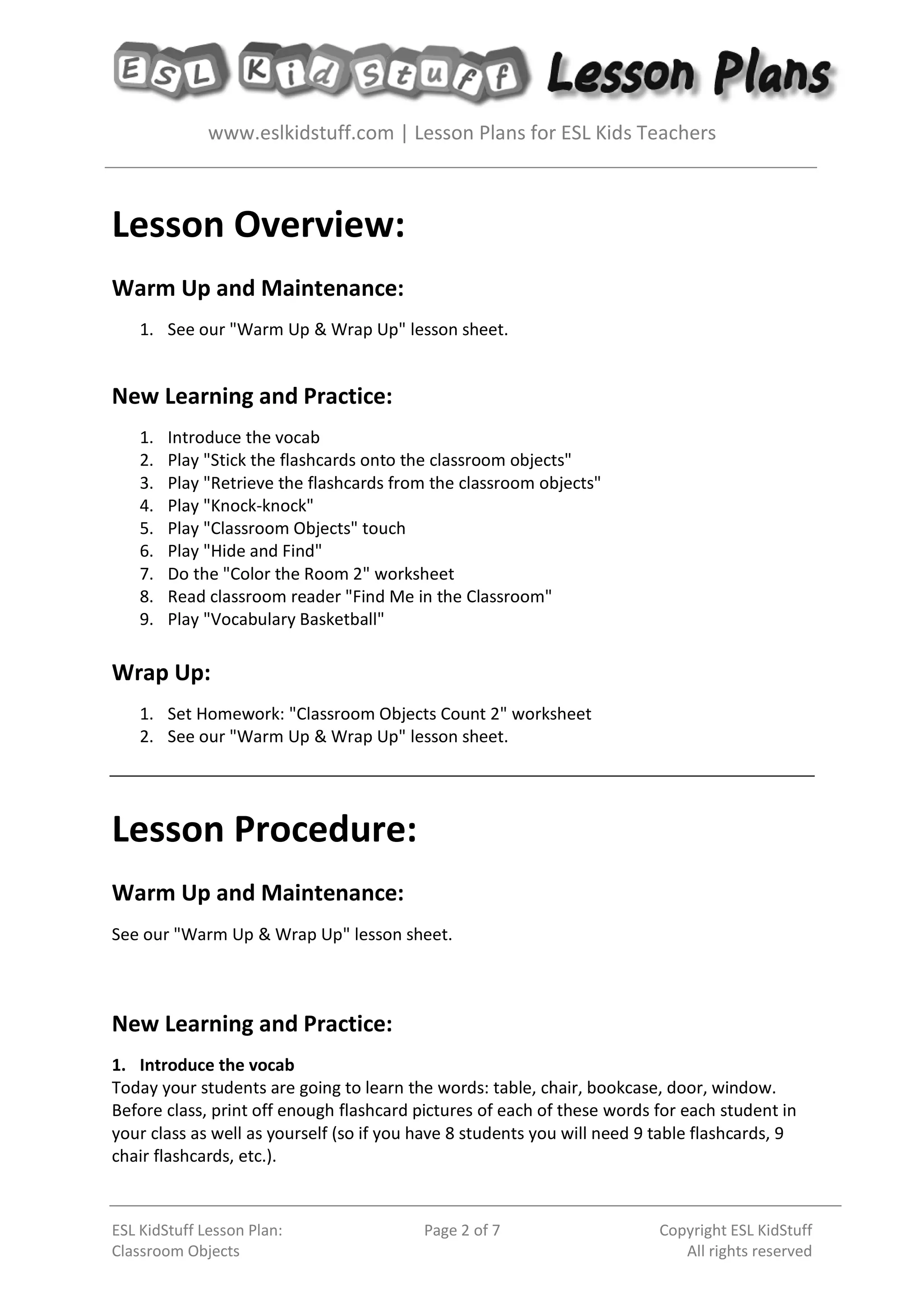 www.eslkidstuff.com | Lesson Plans for ESL Kids Teachers
ESL KidStuff Lesson Plan:
Classroom Objects
Page 2 of 7 Copyright ESL KidStuff
All rights reserved
Lesson Overview:
Warm Up and Maintenance:
1. See our "Warm Up & Wrap Up" lesson sheet.
New Learning and Practice:
1. Introduce the vocab
2. Play "Stick the flashcards onto the classroom objects"
3. Play "Retrieve the flashcards from the classroom objects"
4. Play "Knock-knock"
5. Play "Classroom Objects" touch
6. Play "Hide and Find"
7. Do the "Color the Room 2" worksheet
8. Read classroom reader "Find Me in the Classroom"
9. Play "Vocabulary Basketball"
Wrap Up:
1. Set Homework: "Classroom Objects Count 2" worksheet
2. See our "Warm Up & Wrap Up" lesson sheet.
Lesson Procedure:
Warm Up and Maintenance:
See our "Warm Up & Wrap Up" lesson sheet.
New Learning and Practice:
1. Introduce the vocab
Today your students are going to learn the words: table, chair, bookcase, door, window.
Before class, print off enough flashcard pictures of each of these words for each student in
your class as well as yourself (so if you have 8 students you will need 9 table flashcards, 9
chair flashcards, etc.).
 