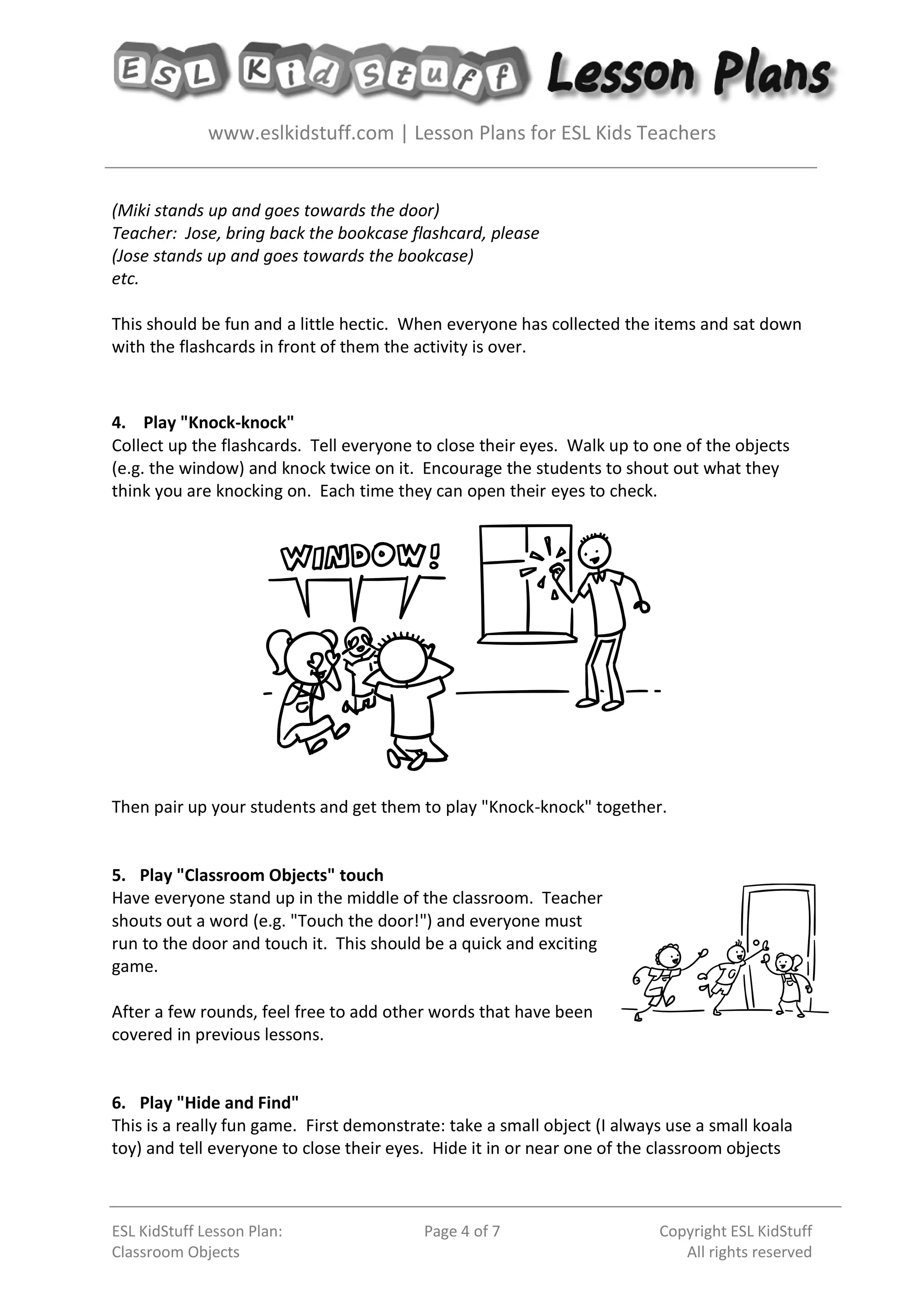 www.eslkidstuff.com | Lesson Plans for ESL Kids Teachers
ESL KidStuff Lesson Plan:
Classroom Objects
Page 4 of 7 Copyright ESL KidStuff
All rights reserved
(Miki stands up and goes towards the door)
Teacher: Jose, bring back the bookcase flashcard, please
(Jose stands up and goes towards the bookcase)
etc.
This should be fun and a little hectic. When everyone has collected the items and sat down
with the flashcards in front of them the activity is over.
4. Play "Knock-knock"
Collect up the flashcards. Tell everyone to close their eyes. Walk up to one of the objects
(e.g. the window) and knock twice on it. Encourage the students to shout out what they
think you are knocking on. Each time they can open their eyes to check.
Then pair up your students and get them to play "Knock-knock" together.
5. Play "Classroom Objects" touch
Have everyone stand up in the middle of the classroom. Teacher
shouts out a word (e.g. "Touch the door!") and everyone must
run to the door and touch it. This should be a quick and exciting
game.
After a few rounds, feel free to add other words that have been
covered in previous lessons.
6. Play "Hide and Find"
This is a really fun game. First demonstrate: take a small object (I always use a small koala
toy) and tell everyone to close their eyes. Hide it in or near one of the classroom objects
 