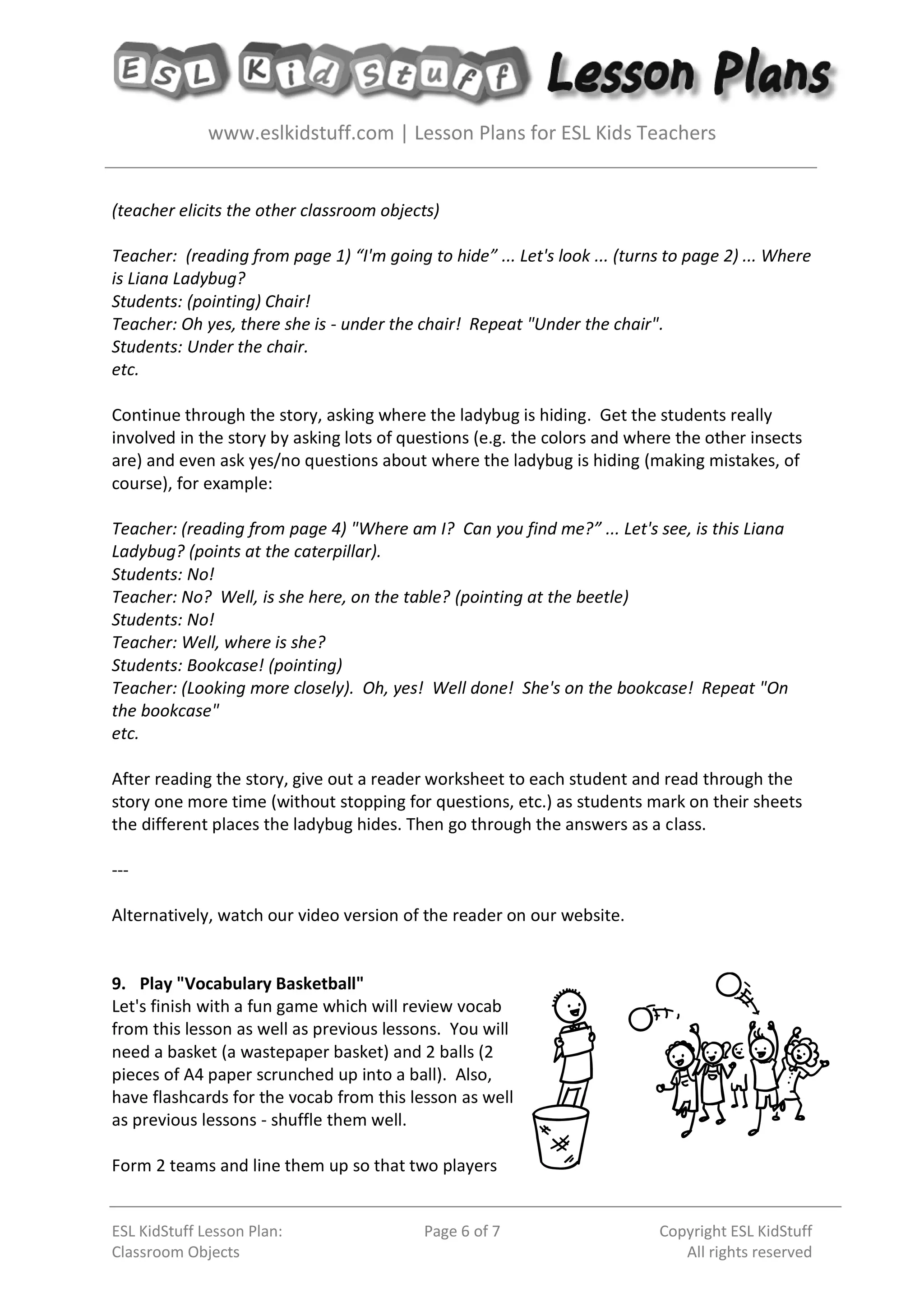 www.eslkidstuff.com | Lesson Plans for ESL Kids Teachers
ESL KidStuff Lesson Plan:
Classroom Objects
Page 6 of 7 Copyright ESL KidStuff
All rights reserved
(teacher elicits the other classroom objects)
Teacher: (reading from page 1) “I'm going to hide” ... Let's look ... (turns to page 2) ... Where
is Liana Ladybug?
Students: (pointing) Chair!
Teacher: Oh yes, there she is - under the chair! Repeat "Under the chair".
Students: Under the chair.
etc.
Continue through the story, asking where the ladybug is hiding. Get the students really
involved in the story by asking lots of questions (e.g. the colors and where the other insects
are) and even ask yes/no questions about where the ladybug is hiding (making mistakes, of
course), for example:
Teacher: (reading from page 4) "Where am I? Can you find me?” ... Let's see, is this Liana
Ladybug? (points at the caterpillar).
Students: No!
Teacher: No? Well, is she here, on the table? (pointing at the beetle)
Students: No!
Teacher: Well, where is she?
Students: Bookcase! (pointing)
Teacher: (Looking more closely). Oh, yes! Well done! She's on the bookcase! Repeat "On
the bookcase"
etc.
After reading the story, give out a reader worksheet to each student and read through the
story one more time (without stopping for questions, etc.) as students mark on their sheets
the different places the ladybug hides. Then go through the answers as a class.
---
Alternatively, watch our video version of the reader on our website.
9. Play "Vocabulary Basketball"
Let's finish with a fun game which will review vocab
from this lesson as well as previous lessons. You will
need a basket (a wastepaper basket) and 2 balls (2
pieces of A4 paper scrunched up into a ball). Also,
have flashcards for the vocab from this lesson as well
as previous lessons - shuffle them well.
Form 2 teams and line them up so that two players
 