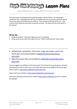 www.eslkidstuff.com | Lesson Plans for ESL Kids Teachers
ESL KidStuff Lesson Plan:
Classroom Objects
Page 7 of 7 Copyright ESL KidStuff
All rights reserved
from each team are facing the front with the basket in front of them. Let both players
throw their ball - if they get their ball into the basket they can try and win a point by saying
the correct word of the flashcard you hold up. Then they go to the back of the line. Play
until all of the flashcards have been answered correctly - the team with the most points is
the winner!
Wrap Up:
1. Assign Homework: "Classroom Objects Count 2" worksheet.
2. Wrap up the lesson with some ideas from our "Warm Up & Wrap Up" lesson sheet.
• All flashcards, worksheets, craft sheets, songs and readers used in this
lesson plan can be downloaded at eslkidstuff.com/esl-kids-lesson-
plans.html
• More free Lesson Plans are available at eslkidstuff.com/esl-kids-lesson-
plans.html
Can you suggest any additions to this lesson plan? If you know of any great games, activities,
teaching points, links to other sites or any other ideas that can be added to this lesson plan,
please email us: http://www.eslkidstuff.com/contact.htm
Please report any mistakes at http://www.eslkidstuff.com/contact.htm
This lesson plan was produced by ESL KidStuff (http://www.eslkidstuff.com) and is covered
by copyright.
 
