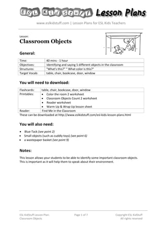 www.eslkidstuff.com | Lesson Plans for ESL Kids Teachers
ESL KidStuff Lesson Plan:
Classroom Objects
Page 1 of 7 Copyright ESL KidStuff
All rights reserved
Lesson:
Classroom Objects
General:
Time: 40 mins - 1 hour
Objectives: Identifying and saying 5 different objects in the classroom
Structures: "What's this?" " What color is this?"
Target Vocab: table, chair, bookcase, door, window
You will need to download:
Flashcards: table, chair, bookcase, door, window
Printables: • Color the room 2 worksheet
• Classroom Objects Count 2 worksheet
• Reader worksheet
• Warm Up & Wrap Up lesson sheet
Reader: Find Me in the Classroom
These can be downloaded at http://www.eslkidstuff.com/esl-kids-lesson-plans.html
You will also need:
• Blue-Tack (see point 2)
• Small objects (such as cuddly toys) (see point 6)
• a wastepaper basket (see point 9)
Notes:
This lesson allows your students to be able to identify some important classroom objects.
This is important as it will help them to speak about their environment.
 