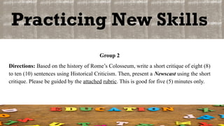 Practicing New Skills
Group 2
Directions: Based on the history of Rome’s Colosseum, write a short critique of eight (8)
to ten (10) sentences using Historical Criticism. Then, present a Newscast using the short
critique. Please be guided by the attached rubric. This is good for five (5) minutes only.
 