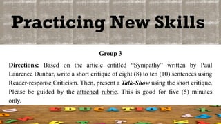 Practicing New Skills
Group 3
Directions: Based on the article entitled “Sympathy” written by Paul
Laurence Dunbar, write a short critique of eight (8) to ten (10) sentences using
Reader-response Criticism. Then, present a Talk-Show using the short critique.
Please be guided by the attached rubric. This is good for five (5) minutes
only.
 