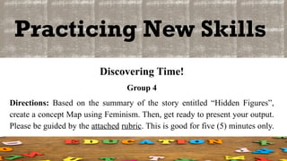 Practicing New Skills
Discovering Time!
Group 4
Directions: Based on the summary of the story entitled “Hidden Figures”,
create a concept Map using Feminism. Then, get ready to present your output.
Please be guided by the attached rubric. This is good for five (5) minutes only.
 