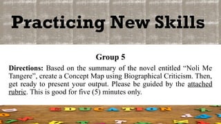 Practicing New Skills
Group 5
Directions: Based on the summary of the novel entitled “Noli Me
Tangere”, create a Concept Map using Biographical Criticism. Then,
get ready to present your output. Please be guided by the attached
rubric. This is good for five (5) minutes only.
 