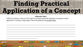 Finding Practical
Application of a Concept
Reflection Time!
In three (3) minutes, write two (2) to three (3) sentences about the importance of using the critical
approaches in writing a critique paper. Please be guided by the attached rubric.
_______________________________________________________________________________________
_______________________________________________________________________________________
_______________________________________________________________________________________
_______________________________________________________________________________________
_______________________________________________________________________________________
_______________________________________________________________________________________
______________________________________.
 