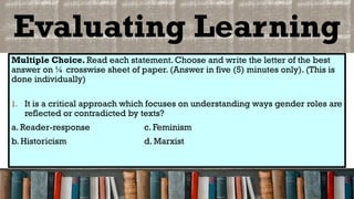 Evaluating Learning
Multiple Choice. Read each statement. Choose and write the letter of the best
answer on ¼ crosswise sheet of paper. (Answer in five (5) minutes only). (This is
done individually)
1. It is a critical approach which focuses on understanding ways gender roles are
reflected or contradicted by texts?
a. Reader-response c. Feminism
b. Historicism d. Marxist
 