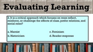 Evaluating Learning
2. It is a critical approach which focuses on ways reflect,
reinforce, or challenge the effects of class, power relations, and
social roles?
a. Marxist c. Feminism
b. Historicism d. Reader-response
 