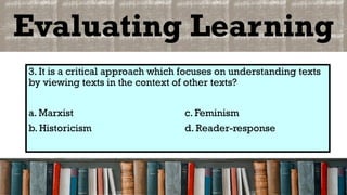 Evaluating Learning
3. It is a critical approach which focuses on understanding texts
by viewing texts in the context of other texts?
a. Marxist c. Feminism
b. Historicism d. Reader-response
 
