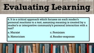 Evaluating Learning
4. It is a critical approach which focuses on each reader’s
personal reactions to a text, assuming meaning is created by a
reader’s or interpretive community’s personal interaction with a
text?
a. Marxist c. Feminism
b. Historicism d. Reader-response
 