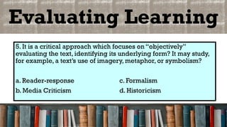 Evaluating Learning
5. It is a critical approach which focuses on “objectively”
evaluating the text, identifying its underlying form? It may study,
for example, a text’s use of imagery, metaphor, or symbolism?
a. Reader-response c. Formalism
b. Media Criticism d. Historicism
 