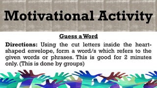 Motivational Activity
Guess aWord
Directions: Using the cut letters inside the heart-
shaped envelope, form a word/s which refers to the
given words or phrases. This is good for 2 minutes
only. (This is done by groups)
 