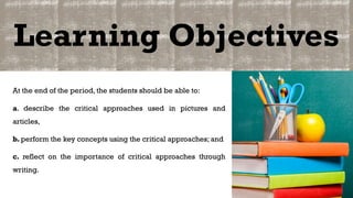 Learning Objectives
At the end of the period, the students should be able to:
a. describe the critical approaches used in pictures and
articles,
b. perform the key concepts using the critical approaches; and
c. reflect on the importance of critical approaches through
writing.
 