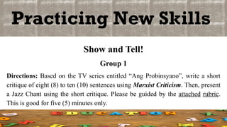 Practicing New Skills
Show and Tell!
Group 1
Directions: Based on the TV series entitled “Ang Probinsyano”, write a short
critique of eight (8) to ten (10) sentences using Marxist Criticism. Then, present
a Jazz Chant using the short critique. Please be guided by the attached rubric.
This is good for five (5) minutes only.
 