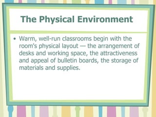 The Physical Environment   Warm, well-run classrooms begin with the room's physical layout — the arrangement of desks and working space, the attractiveness and appeal of bulletin boards, the storage of materials and supplies.  