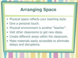 Arranging Space   Physical space reflects your teaching style. Give a personal touch. Physical environment is another “teacher”. Visit other classrooms to get new ideas. Create different areas within the classroom. Make materials easily accessible to eliminate delays and disruptions. 