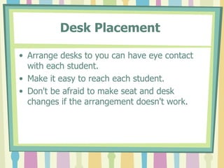 Desk Placement   Arrange desks to you can have eye contact with each student. Make it easy to reach each student.  Don't be afraid to make seat and desk changes if the arrangement doesn't work.  
